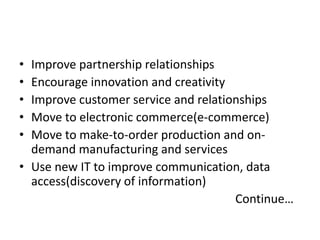 • Improve partnership relationships 
• Encourage innovation and creativity 
• Improve customer service and relationships 
• Move to electronic commerce(e-commerce) 
• Move to make-to-order production and on-demand 
manufacturing and services 
• Use new IT to improve communication, data 
access(discovery of information) 
Continue… 
 