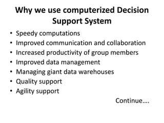 Why we use computerized Decision 
Support System 
• Speedy computations 
• Improved communication and collaboration 
• Increased productivity of group members 
• Improved data management 
• Managing giant data warehouses 
• Quality support 
• Agility support 
Continue…. 
 