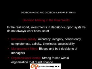 DECISION MAKING AND DECISION-SUPPORT SYSTEMS


           Decision Making in the Real World

In the real world, investments in decision-support systems
do not always work because of

• Information quality: Accuracy, integrity, consistency,
  completeness, validity, timeliness, accessibility
• Management filters: Biases and bad decisions of
  managers
• Organizational inertia: Strong forces within
  organization that resist change
 