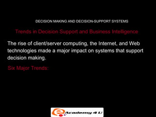 DECISION MAKING AND DECISION-SUPPORT SYSTEMS


   Trends in Decision Support and Business Intelligence

The rise of client/server computing, the Internet, and Web
technologies made a major impact on systems that support
decision making.
Six Major Trends:

• Detailed enterprise-wide data

• Broadening decision rights and responsibilities
 