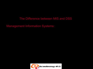 SYSTEMS FOR DECISION SUPPORT


         The Difference between MIS and DSS

Management Information Systems:

• Primarily address structured problems


• Provides typically fixed, scheduled reports based on
  routine flows of data and assists in the general control
  of the business
 