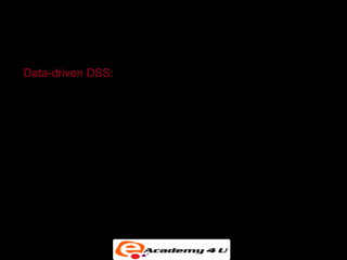 SYSTEMS FOR DECISION SUPPORT


Data-driven DSS:

• Integrated with large pools of data in major enterprise
  systems and Web sites

• Support decision making by enabling user to extract
  useful information

• Data mining: Can obtain types of information such as
  associations, sequences, classifications, clusters, and
  forecasts
 