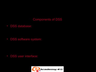 SYSTEMS FOR DECISION SUPPORT


                  Components of DSS

• DSS database: A collection of current or historical data
  from a number of applications or groups

• DSS software system: Contains the software tools for
  data analysis, with models, data mining, and other
  analytical tools

• DSS user interface: Graphical, flexible interaction
  between users of the system and the DSS software
  tools
 