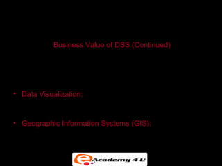 SYSTEMS FOR DECISION SUPPORT


           Business Value of DSS (Continued)
• Pricing Decisions

• Asset Utilization

• Data Visualization: Presentation of data in graphical
  forms, to help users see patterns and relationships

• Geographic Information Systems (GIS): Special category
  of DSS that display geographically referenced data in
  digitized maps
 