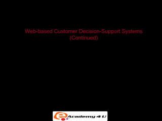 SYSTEMS FOR DECISION SUPPORT

      Web-based Customer Decision-Support Systems
                          (Continued)
• Customer decision making has become increasingly
  information intensive, with Internet search engines,
  intelligent agents, online catalogs, Web directories, e-
  mail, and other tools used to help make purchasing
  decisions.


• Customer decision-support systems (CDSS) support
  the decision-making process of an existing or potential
  customer.
 