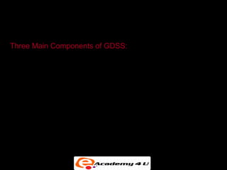 GROUP DECISION-SUPPORT SYSTEMS


Three Main Components of GDSS:

  • Hardware (conference facility, audiovisual
    equipment, etc.)

  • Software tools (Electronic questionnaires,
    brainstorming tools, voting tools, etc.)

  • People (Participants, trained facilitator, support staff)
 