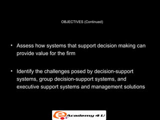 OBJECTIVES (Continued)




• Assess how systems that support decision making can
  provide value for the firm


• Identify the challenges posed by decision-support
  systems, group decision-support systems, and
  executive support systems and management solutions
 