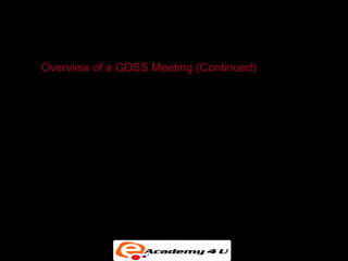 GROUP DECISION-SUPPORT SYSTEMS

    Overview of a GDSS Meeting (Continued)
• The facilitator is able to project computer images onto the
  projection screen at the front of the room.


• Many electronic meeting rooms have seating
  arrangements in semicircles and are tiered in legislative
  style to accommodate a large number of attendees.


• The facilitator controls the use of tools during the
  meeting.
 