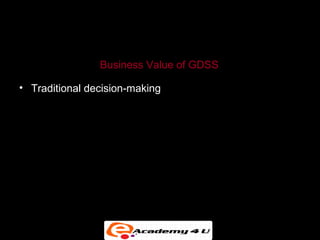 GROUP DECISION-SUPPORT SYSTEMS


                Business Value of GDSS

• Traditional decision-making meetings support an optimal
  size of three to five attendees. GDSS allows a greater
  number of attendees.

• Enable collaborative atmosphere by guaranteeing
  contributor’s anonymity.

• Enable nonattendees to locate organized information
  after the meeting.
 