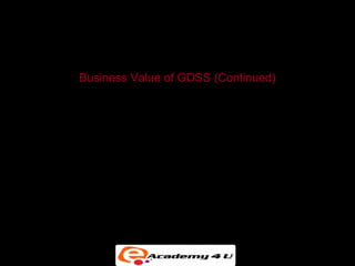 GROUP DECISION-SUPPORT SYSTEMS


           Business Value of GDSS (Continued)

• Can increase the number of ideas generated and the
  quality of decisions while producing the desired results in
  fewer meetings


• Can lead to more participative and democratic decision
  making
 