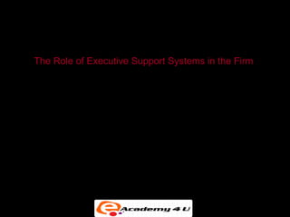 EXECUTIVE SUPPORT IN THE ENTERPRISE


 The Role of Executive Support Systems in the Firm

• ESS can bring together data from all parts of the firm
  and enable managers to select, access, and tailor
  them as needed.


• It tries to avoid the problem of data overload so
  common in paper reports.
 