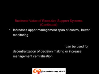 EXECUTIVE SUPPORT IN THE ENTERPRISE


   Business Value of Executive Support Systems
                   (Continued)
• Increases upper management span of control, better
  monitoring


• ESS based on enterprise-wide data can be used for
  decentralization of decision making or increase
  management centralization.
 