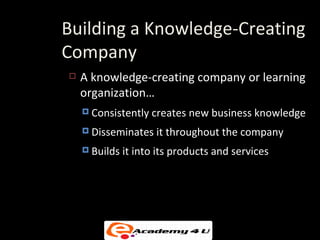 Building a Knowledge-Creating
Company
   A knowledge-creating company or learning
    organization…
     Consistently   creates new business knowledge
     Disseminates    it throughout the company
     Builds   it into its products and services
 