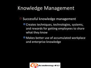 Knowledge Management
   Successful knowledge management
     Creates
            techniques, technologies, systems,
     and rewards for getting employees to share
     what they know
     Makesbetter use of accumulated workplace
     and enterprise knowledge
 