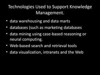 Technologies Used to Support Knowledge
              Management.
• data warehousing and data marts
• databases (such as marketing databases
• data mining using case-based reasoning or
  neural computing.
• Web-based search and retrieval tools
• data visualization, intranets and the Web
 