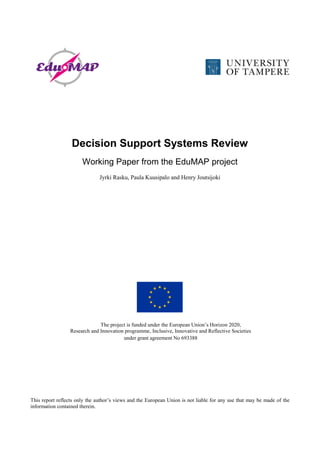 Decision Support Systems Review
Working Paper from the EduMAP project
Jyrki Rasku, Paula Kuusipalo and Henry Joutsijoki
The project is funded under the European Union’s Horizon 2020,
Research and Innovation programme, Inclusive, Innovative and Reflective Societies
under grant agreement No 693388
This report reflects only the author’s views and the European Union is not liable for any use that may be made of the
information contained therein.
 