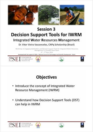 Decision Support Tools for IWRM
Integrated Water Resources Management
Dr. Vitor Vieira Vasconcelos, CNPq Scholarship (Brazil)
Session 3
Workshop on Engaging stakeholders and Decision Support Tools for Integrated Water Resources
Management in Chindwin River Basin
6th – 7th Nov, 2014
Developed with the support of CNPq – National Council for Technological and Scientific Development – Brazil.
Objectives
• Introduce the concept of Integrated Water
Resource Management (IWRM)
• Understand how Decision Support Tools (DST)
can help in IWRM
 