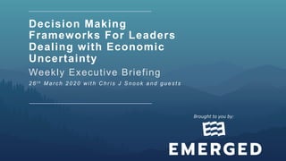 Decision Making
Frameworks For Leaders
Dealing with Economic
Uncertainty
Weekly Executive Briefing
2 6 t h M a r c h 2 0 2 0 w i t h C h r i s J S n o o k a n d g u e s t s
Brought	to	you	by:		
 