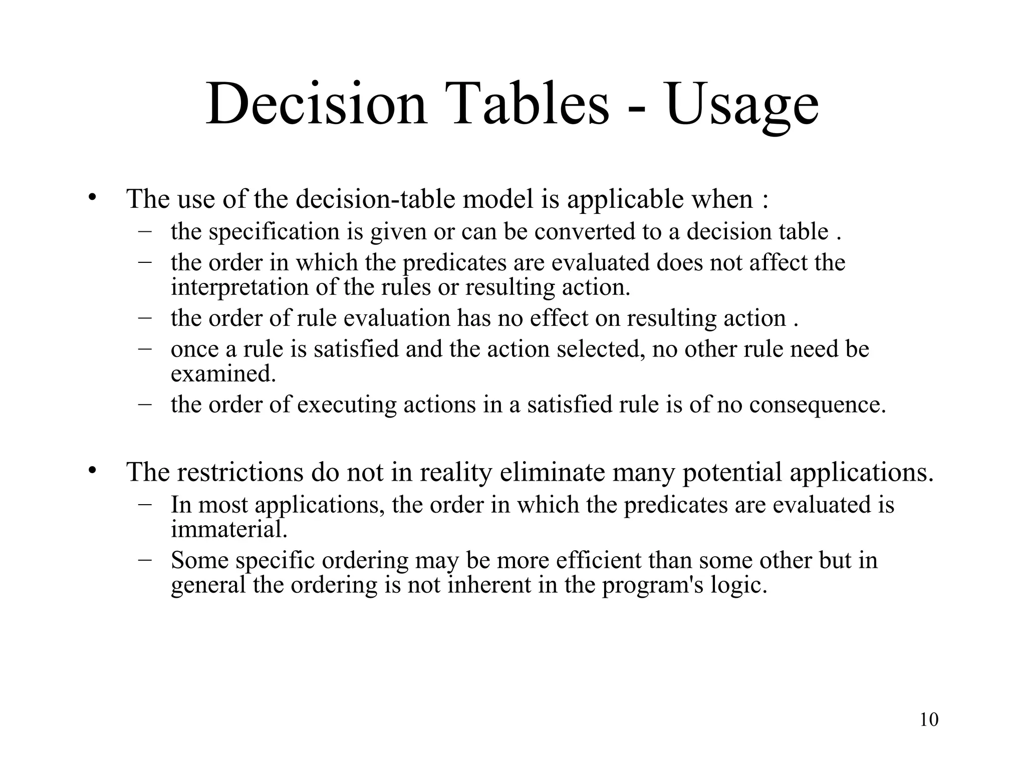 10
Decision Tables - Usage
• The use of the decision-table model is applicable when :
– the specification is given or can be converted to a decision table .
– the order in which the predicates are evaluated does not affect the
interpretation of the rules or resulting action.
– the order of rule evaluation has no effect on resulting action .
– once a rule is satisfied and the action selected, no other rule need be
examined.
– the order of executing actions in a satisfied rule is of no consequence.
• The restrictions do not in reality eliminate many potential applications.
– In most applications, the order in which the predicates are evaluated is
immaterial.
– Some specific ordering may be more efficient than some other but in
general the ordering is not inherent in the program's logic.
 