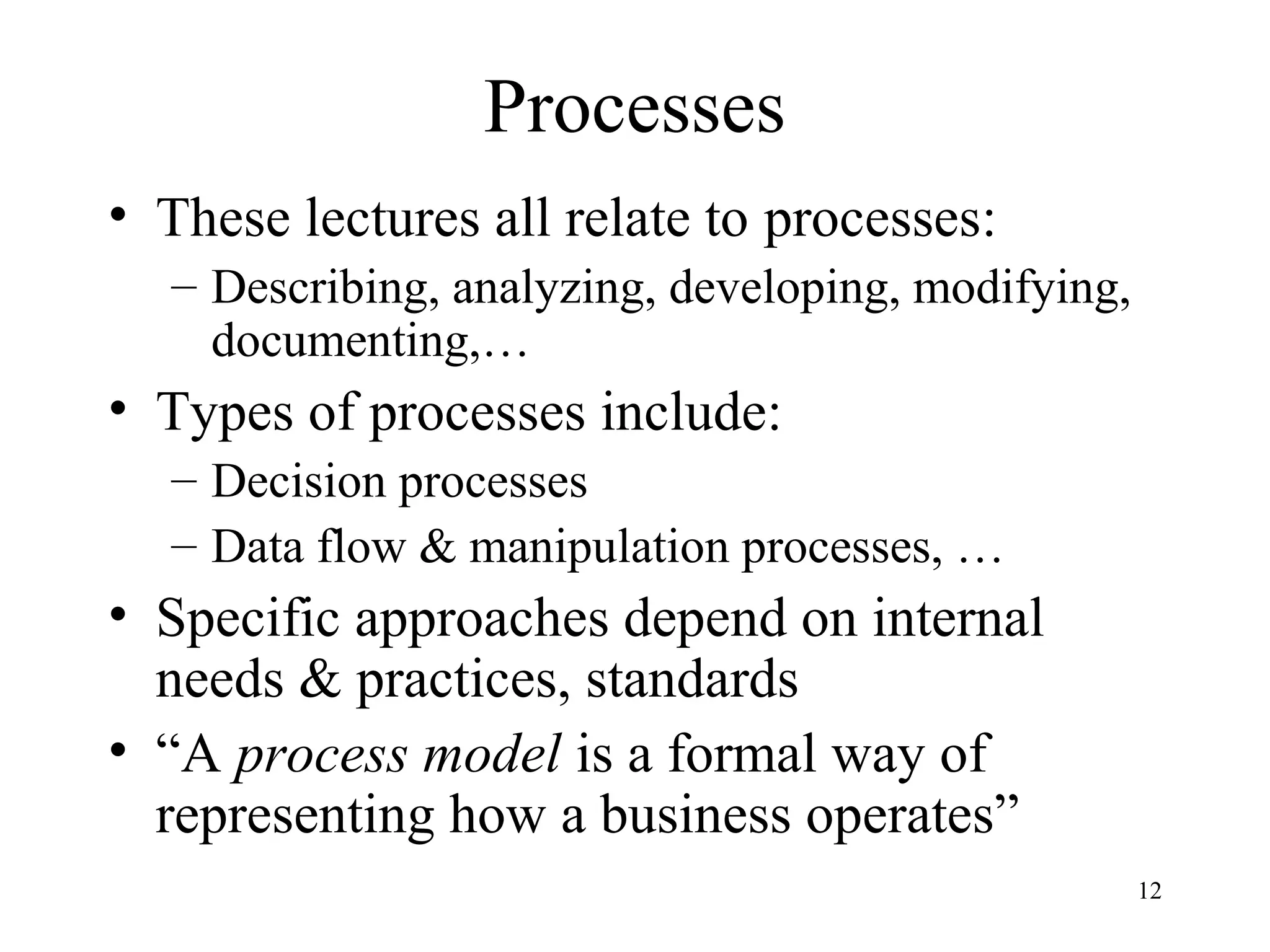12
Processes
• These lectures all relate to processes:
– Describing, analyzing, developing, modifying,
documenting,…
• Types of processes include:
– Decision processes
– Data flow & manipulation processes, …
• Specific approaches depend on internal
needs & practices, standards
• “A process model is a formal way of
representing how a business operates”
 