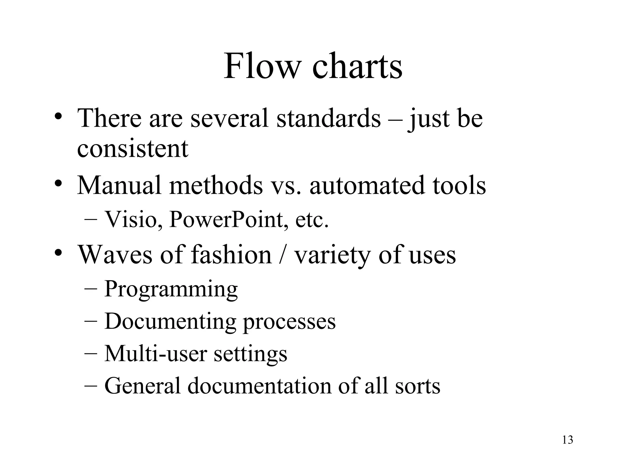 13
Flow charts
• There are several standards – just be
consistent
• Manual methods vs. automated tools
– Visio, PowerPoint, etc.
• Waves of fashion / variety of uses
– Programming
– Documenting processes
– Multi-user settings
– General documentation of all sorts
 