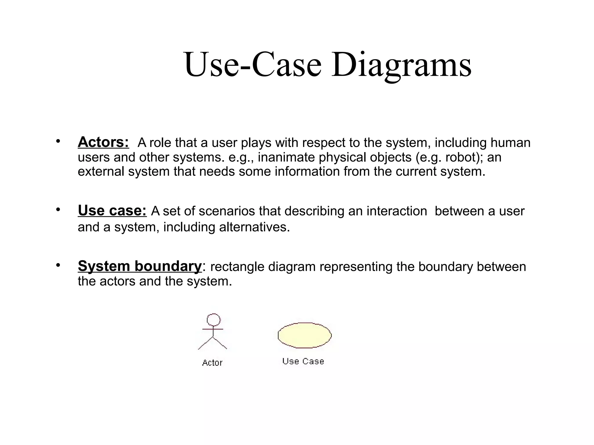 Use-Case Diagrams
• Actors: A role that a user plays with respect to the system, including human
users and other systems. e.g., inanimate physical objects (e.g. robot); an
external system that needs some information from the current system.
• Use case: A set of scenarios that describing an interaction between a user
and a system, including alternatives.
• System boundary: rectangle diagram representing the boundary between
the actors and the system.
 