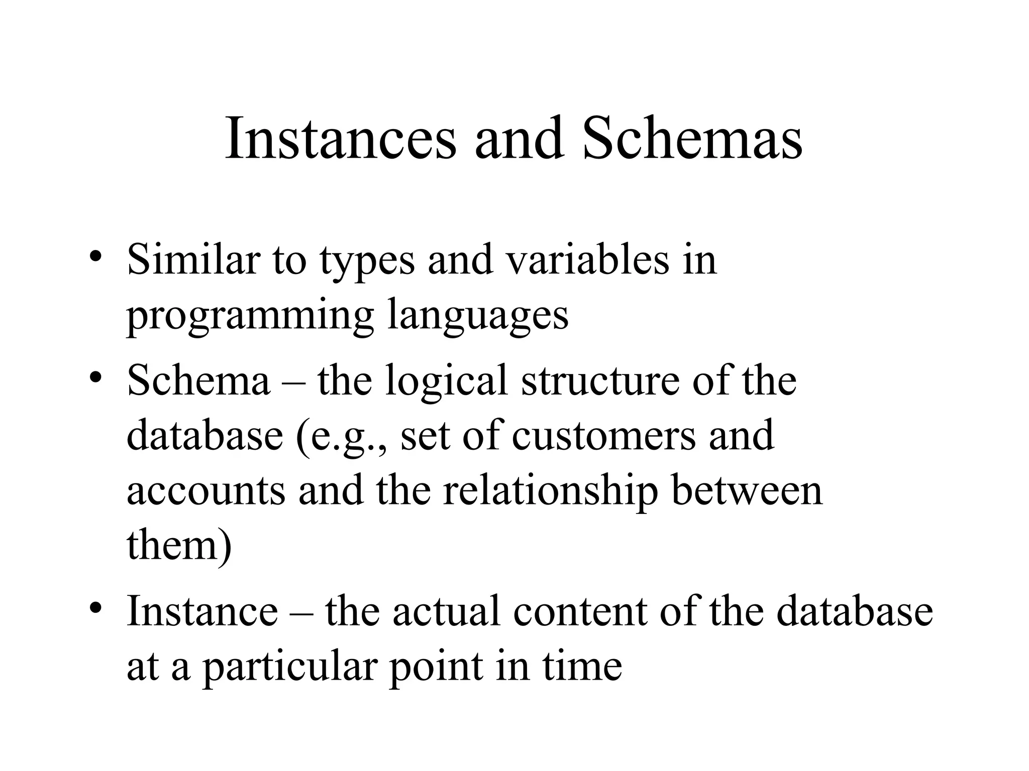 Instances and Schemas
• Similar to types and variables in
programming languages
• Schema – the logical structure of the
database (e.g., set of customers and
accounts and the relationship between
them)
• Instance – the actual content of the database
at a particular point in time
 