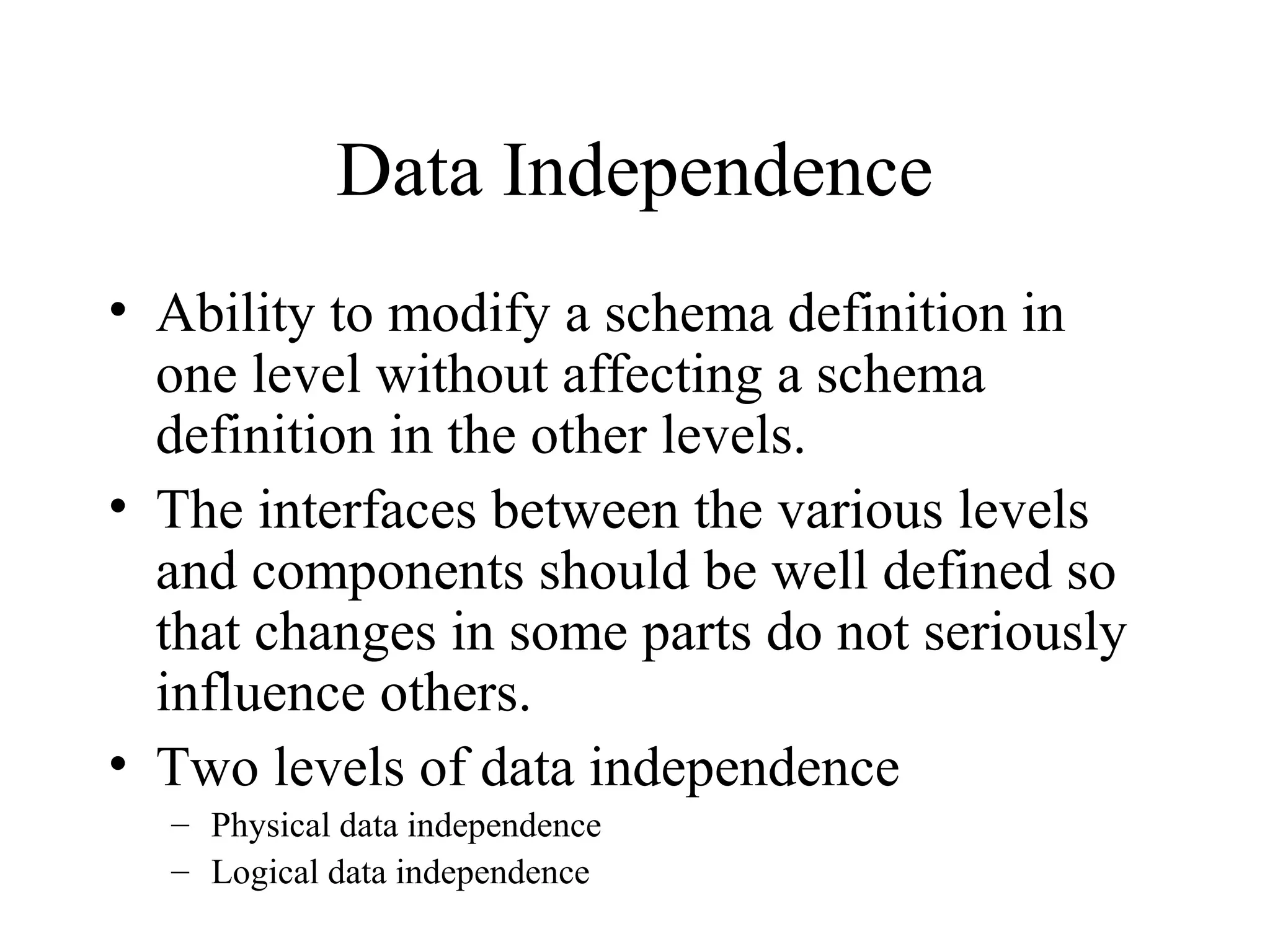 Data Independence
• Ability to modify a schema definition in
one level without affecting a schema
definition in the other levels.
• The interfaces between the various levels
and components should be well defined so
that changes in some parts do not seriously
influence others.
• Two levels of data independence
– Physical data independence
– Logical data independence
 