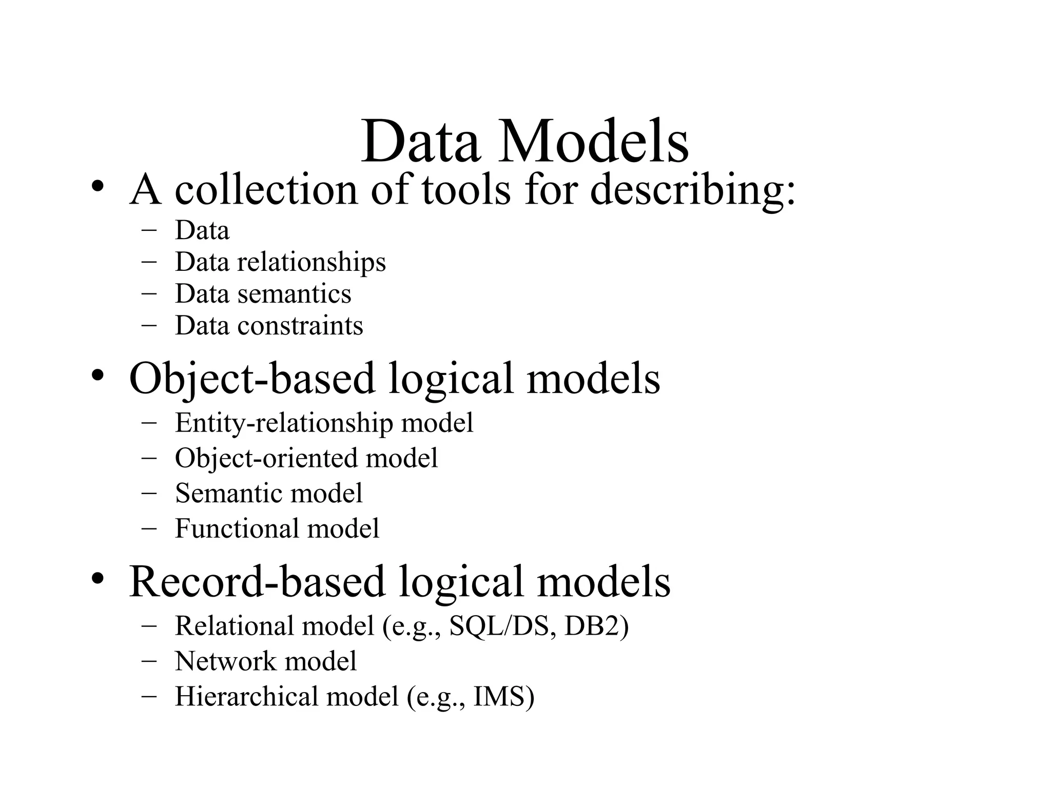 Data Models
• A collection of tools for describing:
– Data
– Data relationships
– Data semantics
– Data constraints
• Object-based logical models
– Entity-relationship model
– Object-oriented model
– Semantic model
– Functional model
• Record-based logical models
– Relational model (e.g., SQL/DS, DB2)
– Network model
– Hierarchical model (e.g., IMS)
 