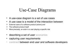 Use-Case Diagrams
• A use-case diagram is a set of use cases
• A use case is a model of the interaction between
 External users of a software product (actors) and
 The software product itself
 More precisely, an actor is a user playing a specific role
• describing a set of user scenarios
• capturing user requirements
• contract between end user and software developers
 