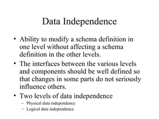 Data Independence
• Ability to modify a schema definition in
one level without affecting a schema
definition in the other levels.
• The interfaces between the various levels
and components should be well defined so
that changes in some parts do not seriously
influence others.
• Two levels of data independence
– Physical data independence
– Logical data independence
 