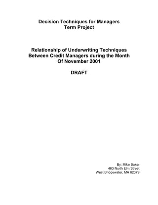 Decision Techniques for Managers
             Term Project



 Relationship of Underwriting Techniques
Between Credit Managers during the Month
            Of November 2001

                DRAFT




                                       By: Mike Baker
                                  463 North Elm Street
                          West Bridgewater, MA 02379
 