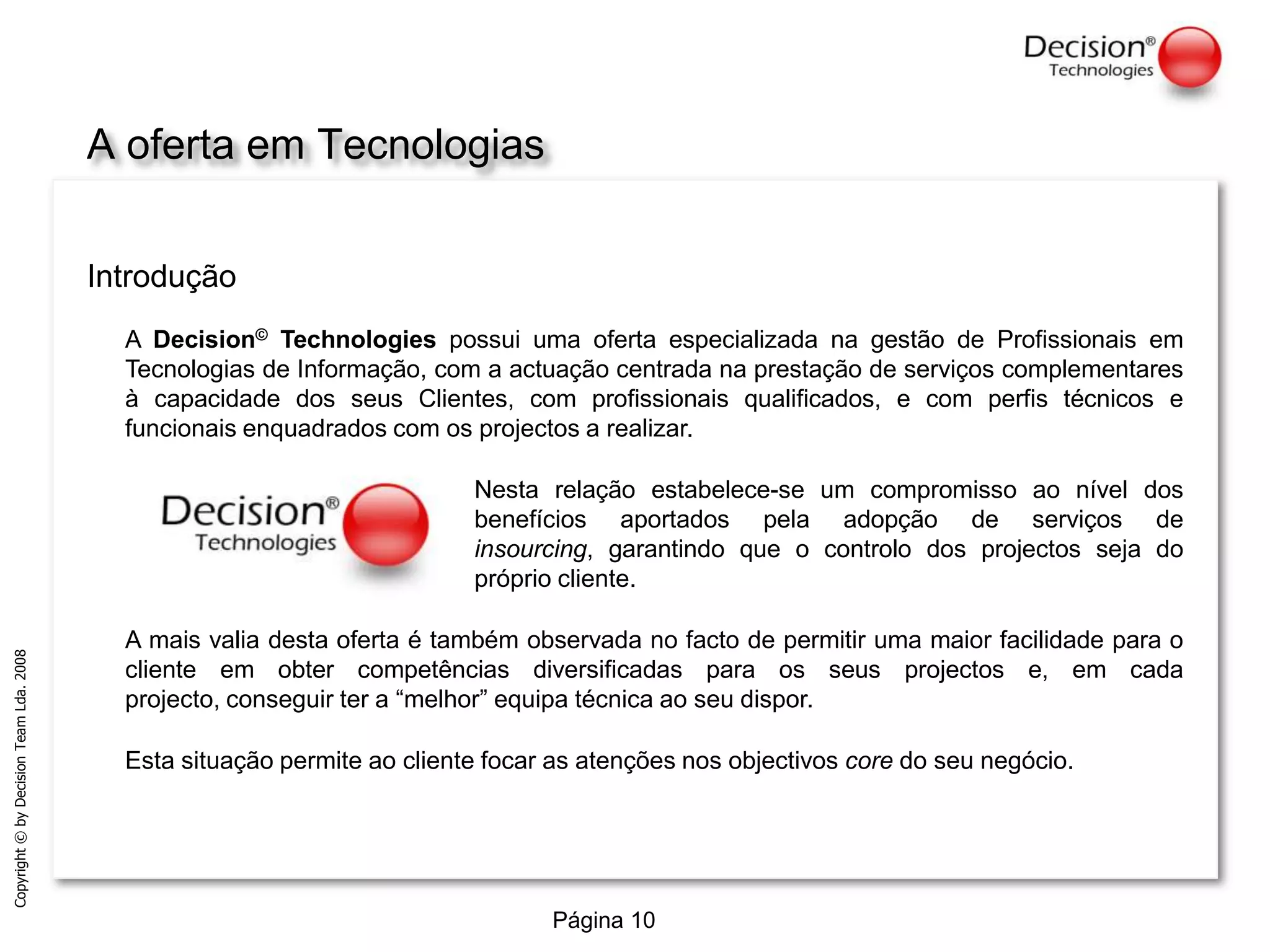 A ofertaemTecnologiasIntroduçãoA Decision© Technologies possui uma oferta especializada na gestão de Profissionais em Tecnologias de Informação, com a actuação centrada na prestação de serviços complementares à capacidade dos seus Clientes, com profissionais qualificados, e com perfis técnicos e funcionais enquadrados com os projectos a realizar.Nesta relação estabelece-se um compromisso ao nível dos benefícios aportados pela adopção de serviços de insourcing, garantindo que o controlo dos projectos seja do próprio cliente.A mais valia desta oferta é também observada no facto de permitir uma maior facilidade para o cliente em obter competências diversificadas para os seus projectos e, em cada projecto, conseguir ter a “melhor” equipa técnica ao seu dispor. Esta situação permite ao cliente focar as atenções nos objectivos core do seu negócio. 