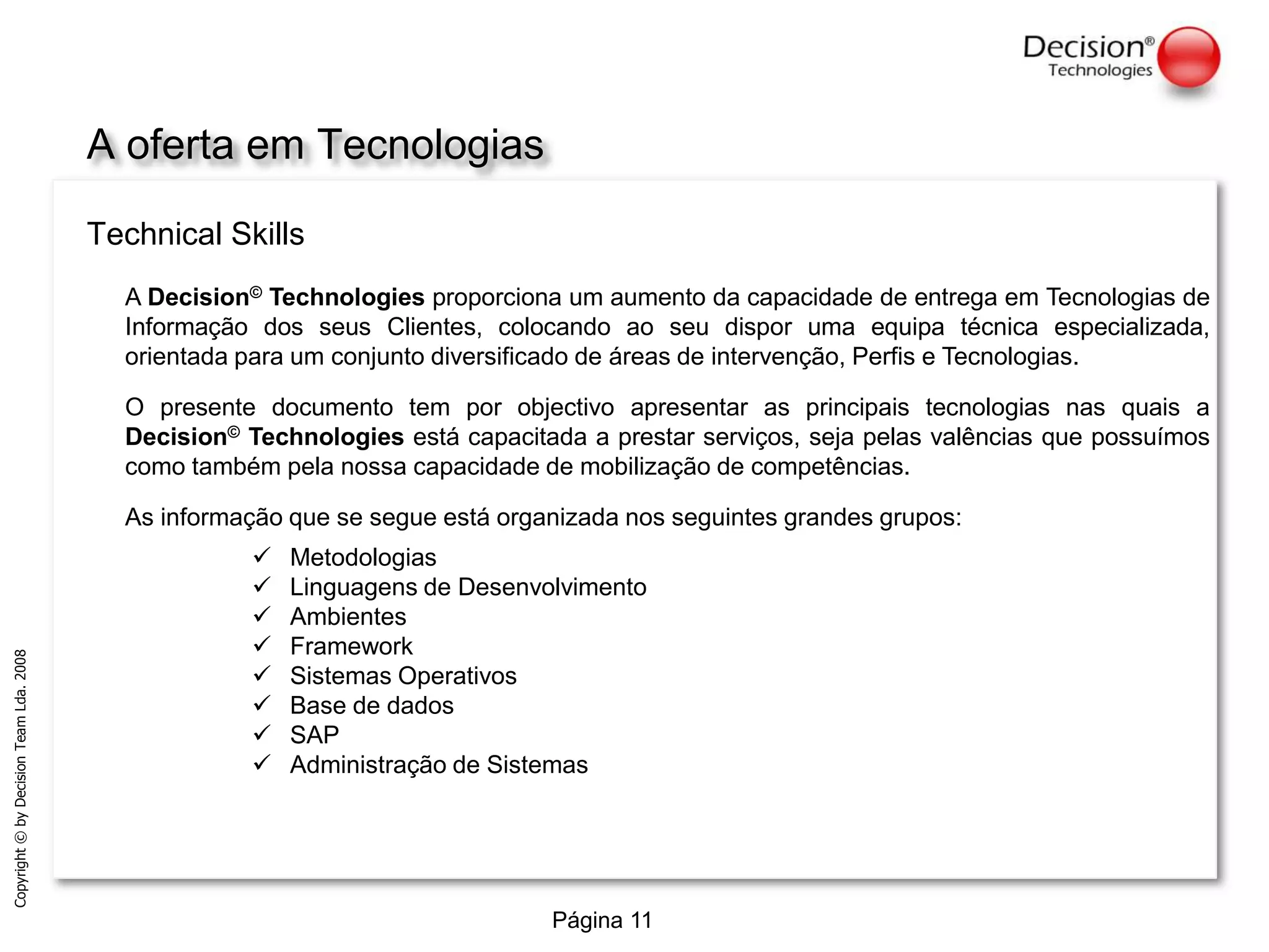 A ofertaemTecnologiasTechnicalSkillsA Decision© Technologies proporciona um aumento da capacidade de entrega em Tecnologias de Informação dos seus Clientes, colocando ao seu dispor uma equipa técnica especializada, orientada para um conjunto diversificado de áreas de intervenção, Perfis e Tecnologias.O presente documento tem por objectivo apresentar as principais tecnologias nas quais a Decision© Technologies está capacitada a prestar serviços, seja pelas valências que possuímos como também pela nossa capacidade de mobilização de competências.As informação que se segue está organizada nos seguintes grandes grupos:Metodologias 
