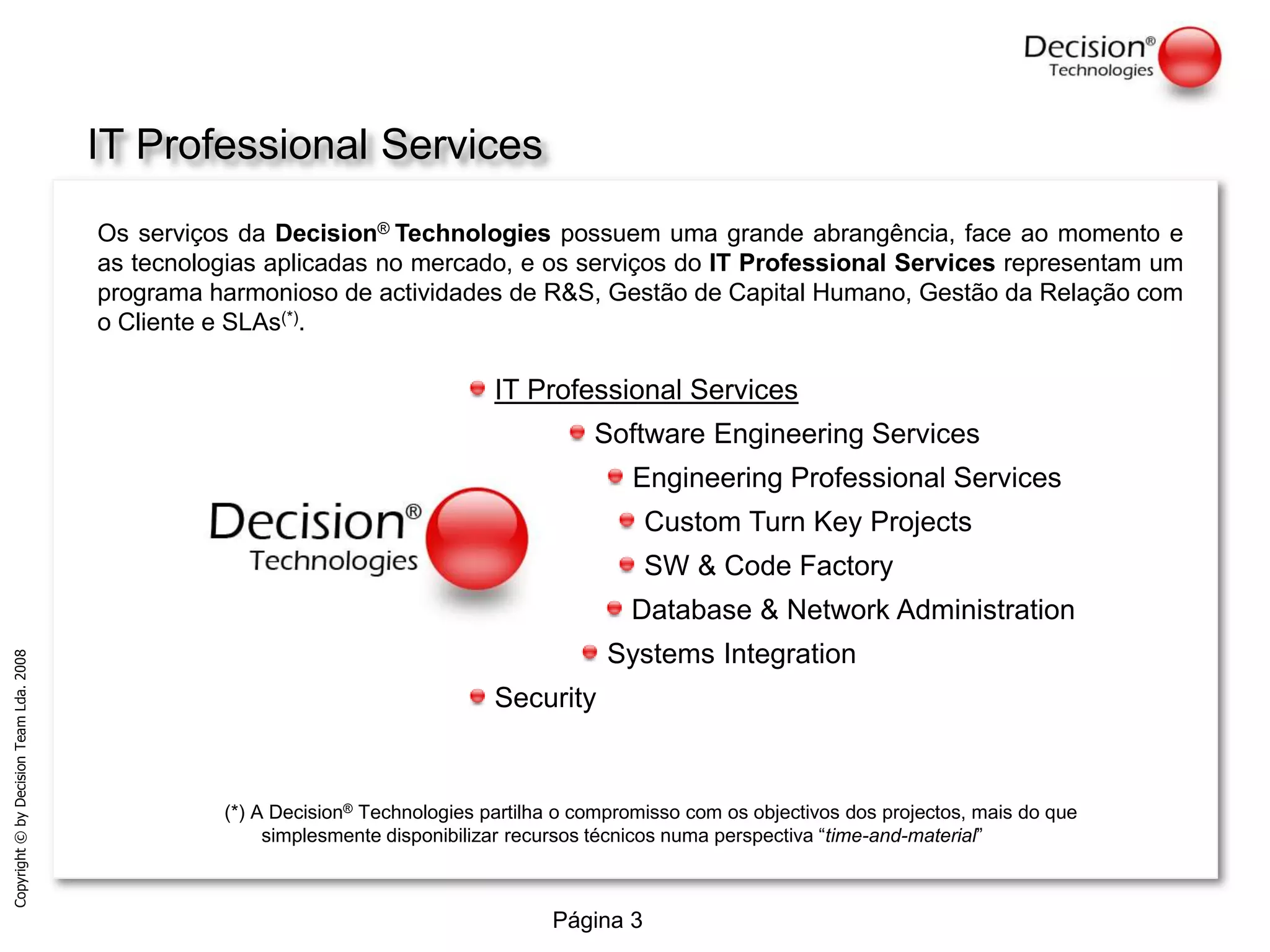 Encontrar o matchperfeito entre a necessidade do Cliente e a oferta tecnológica numa perspectiva de dinâmica futura, utilizando a grande capacidade de mobilização de competências (nacional e internacionalmente).IT Professional ServicesOs serviços da Decision®Technologies possuem uma grande abrangência, face ao momento e as tecnologias aplicadas no mercado, e os serviços do IT Professional Services representam um programa harmonioso de actividades de R&S, Gestão de Capital Humano, Gestão da Relação com o Cliente e SLAs(*). IT Professional Services Software Engineering Services Engineering Professional Services Custom Turn Key Projects SW & Code Factory Database & Network Administration Systems Integration Security(*) A Decision® Technologies partilha o compromisso com os objectivos dos projectos, mais do que simplesmente disponibilizar recursos técnicos numa perspectiva “time-and-material”