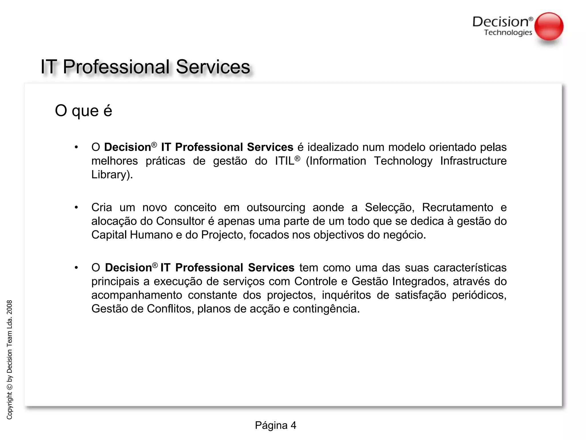 IT Professional ServicesO que éO Decision®IT Professional Services é idealizado num modelo orientado pelas melhores práticas de gestão do ITIL® (InformationTechnologyInfrastructureLibrary).Cria um novo conceito em outsourcing aonde a Selecção, Recrutamento e alocação do Consultor é apenas uma parte de um todo que se dedica à gestão do Capital Humano e do Projecto, focados nos objectivos do negócio.O Decision®IT Professional Services tem como uma das suas características principais a execução de serviços com Controle e Gestão Integrados, através do acompanhamento constante dos projectos, inquéritos de satisfação periódicos, Gestão de Conflitos, planos de acção e contingência.