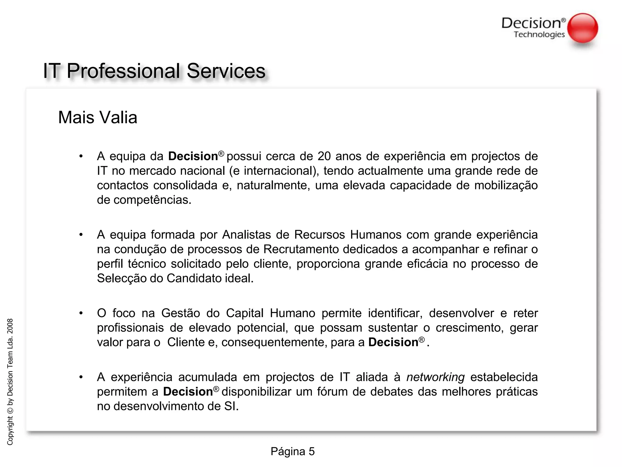 IT Professional ServicesMais ValiaA equipa da Decision®possui cerca de 20 anos de experiência em projectos de IT no mercado nacional (e internacional), tendo actualmente uma grande rede de contactos consolidada e, naturalmente, uma elevada capacidade de mobilização de competências.A equipa formada por Analistas de Recursos Humanos com grande experiência na condução de processos de Recrutamento dedicados a acompanhar e refinar o perfil técnico solicitado pelo cliente, proporciona grande eficácia no processo de Selecção do Candidato ideal.O foco na Gestão do Capital Humano permite identificar, desenvolver e reter profissionais de elevado potencial, que possam sustentar o crescimento, gerar valor para o  Cliente e, consequentemente, para a Decision®.A experiência acumulada em projectos de IT aliada à networking estabelecida permitem a Decision®disponibilizar um fórum de debates das melhores práticas no desenvolvimento de SI.