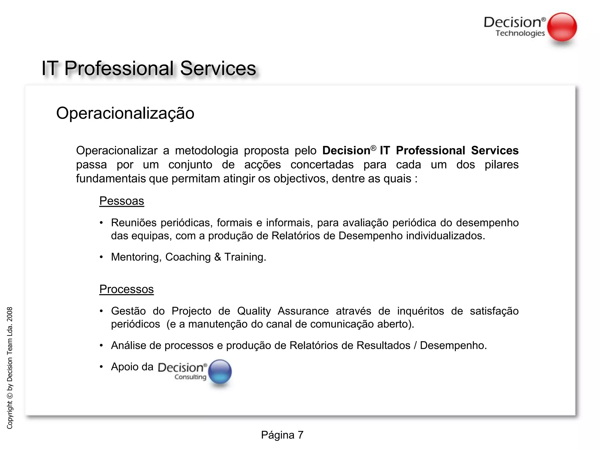 IT Professional ServicesOperacionalizaçãoOperacionalizar a metodologia proposta pelo Decision®IT Professional Services passa por um conjunto de acções concertadas para cada um dos pilares fundamentais que permitam atingir os objectivos, dentre as quais :Pessoas Reuniões periódicas, formais e informais, para avaliação periódica do desempenho das equipas, com a produção de Relatórios de Desempenho individualizados.Mentoring, Coaching & Training.Processos Gestão do Projecto de QualityAssurance através de inquéritos de satisfação periódicos  (e a manutenção do canal de comunicação aberto).Análise de processos e produção de Relatórios de Resultados / Desempenho.Apoio da 