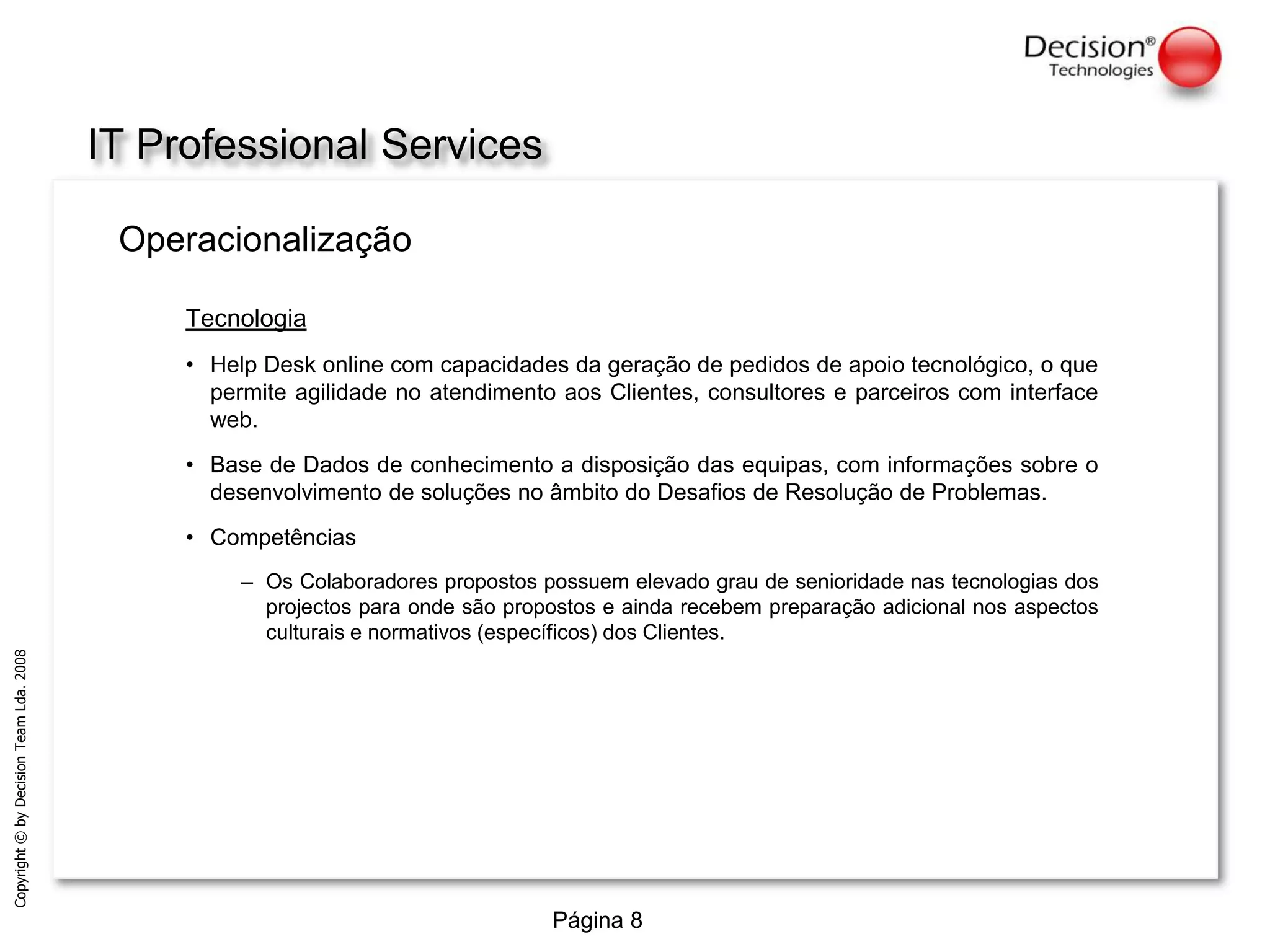 IT Professional ServicesOperacionalizaçãoTecnologiaHelpDesk online com capacidades da geração de pedidos de apoio tecnológico, o que permite agilidade no atendimento aos Clientes, consultores e parceiros com interface web.Base de Dados de conhecimento a disposição das equipas, com informações sobre o desenvolvimento de soluções no âmbito do Desafios de Resolução de Problemas.CompetênciasOs Colaboradores propostos possuem elevado grau de senioridade nas tecnologias dos projectos para onde são propostos e ainda recebem preparação adicional nos aspectos culturais e normativos (específicos) dos Clientes.