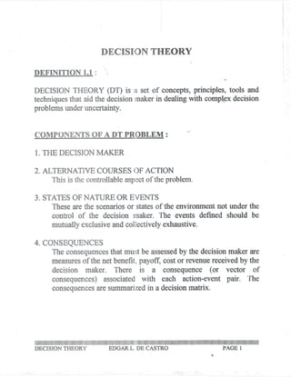 I .
                                                                                                                                                                                                                                                                    I .
                                                                                                                                                                                                                                                                    !
                                                                                                                                                                                                                                                                    I
                                                                                                                                                                                                                                                                    j
                                                                                                                                                                                                                                                                    !



                                                                                                                                                                                                                                                                    .
                                                                                                                                                                                                                                                                    ! .
                                                                                                                                                                                                                                                                    f :
                                                                                            DECISION THEORY

DEFINITION 1.1 :

DECISION THEORY (DT) is a set of concepts, principles, tools and
techniques that aid the decision maker in dealing with compl~x decision
problems under uncertainty.

                                                                                                                                                                                                                     .-
COMPONENTS OF A DT PROBLEM:

1. THE DECISION MAKER

2. ALTERNATIVE COURSES OF ACTION
     This is the controllable aspect of the problem.

3. STATES OF NATURE OR EVENTS
     These are the scenarios or states of the environmen.tnot under the
                        control of the decision maker. The events defmed should be
                       mutually exclusive and collectively exhaustive.

4. CONSEQUENCES
     The consequences that must be assessed by the decision maker are
     measures of the net bertefit, payoff, cost or revenue received by the
                        decision maker. There is a consequence (or vector of
                        consequences) associated with each action-event pair. The
                        consequences resutilmarized a decisionmatrix.
                                   a              in                                                                                                                                                                                                           .




1111111111111111111111111111111111111111111111111111111111111111111111111111111111111111111111111111111111111111111111111111111111111111111111111111111111111111111111111111111111111111111111111111111111111111111111111111111111111111111111111II


DECISION THEORY                                                                                        EDGAR L. DE CASTRO                                                                                                                                  PAGE 1
                                                                                                                                                                                                                                                      ..
 