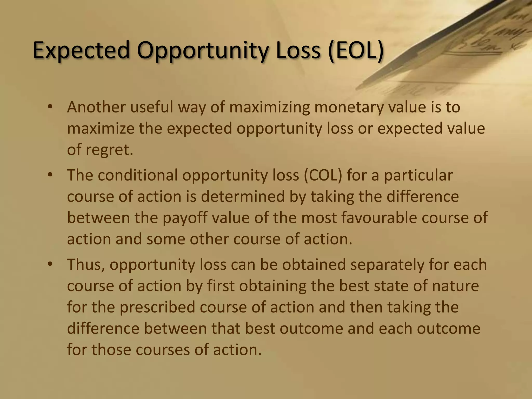 Expected Opportunity Loss (EOL)Another useful way of maximizing monetary value is to maximize the expected opportunity loss or expected value of regret.The conditional opportunity loss (COL) for a particular course of action is determined by taking the difference between the payoff value of the most favourable course of action and some other course of action.Thus, opportunity loss can be obtained separately for each course of action by first obtaining the best state of nature for the prescribed course of action and then taking the difference between that best outcome and each outcome for those courses of action.