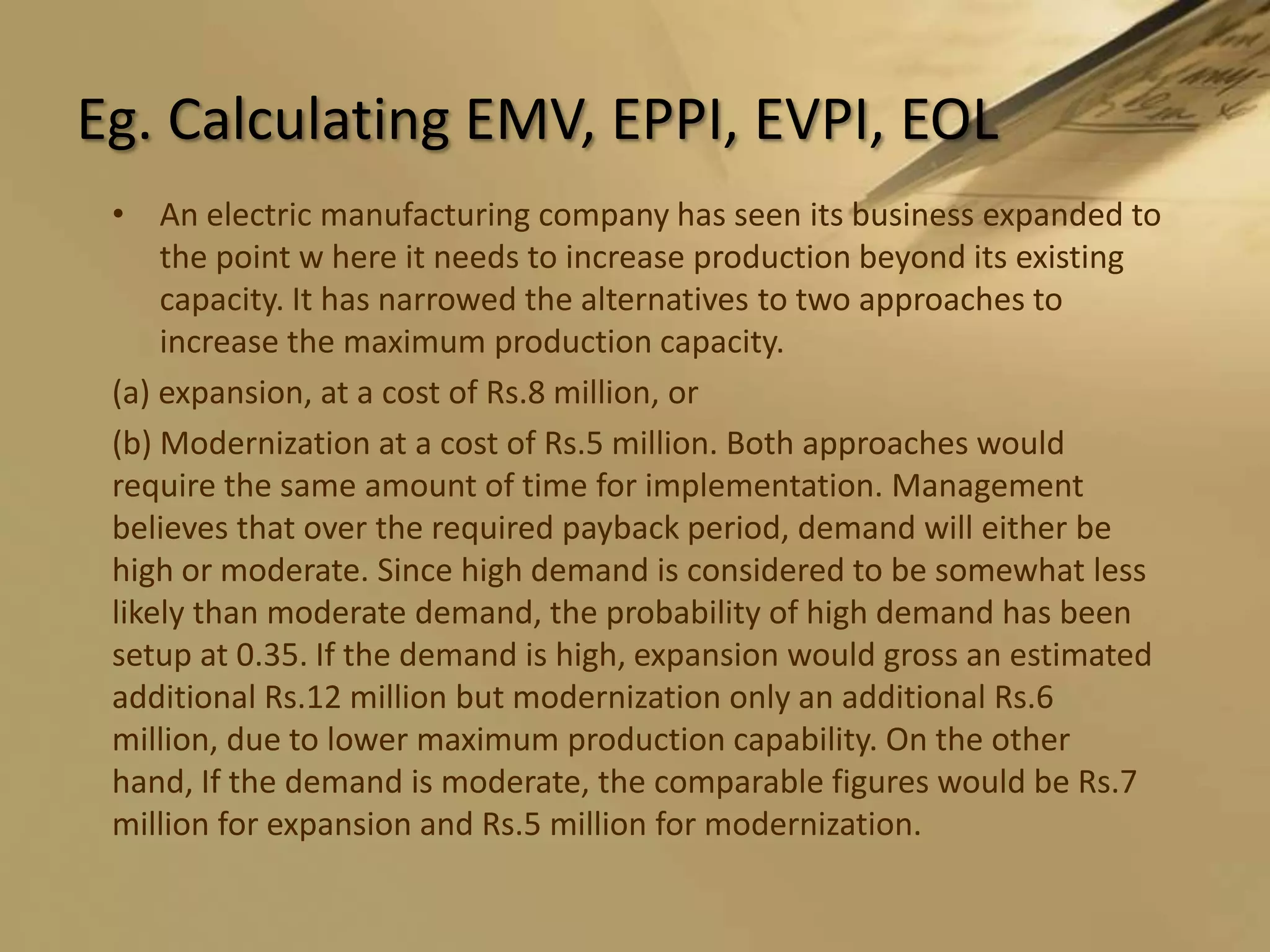 Eg. Calculating EMV, EPPI, EVPI, EOLAn electric manufacturing company has seen its business expanded to the point w here it needs to increase production beyond its existing capacity. It has narrowed the alternatives to two approaches to increase the maximum production capacity.(a) expansion, at a cost of Rs.8 million, or(b) Modernization at a cost of Rs.5 million. Both approaches would require the same amount of time for implementation. Management believes that over the required payback period, demand will either be high or moderate. Since high demand is considered to be somewhat less likely than moderate demand, the probability of high demand has been setup at 0.35. If the demand is high, expansion would gross an estimated additional Rs.12 million but modernization only an additional Rs.6 million, due to lower maximum production capability. On the other hand, If the demand is moderate, the comparable figures would be Rs.7 million for expansion and Rs.5 million for modernization.