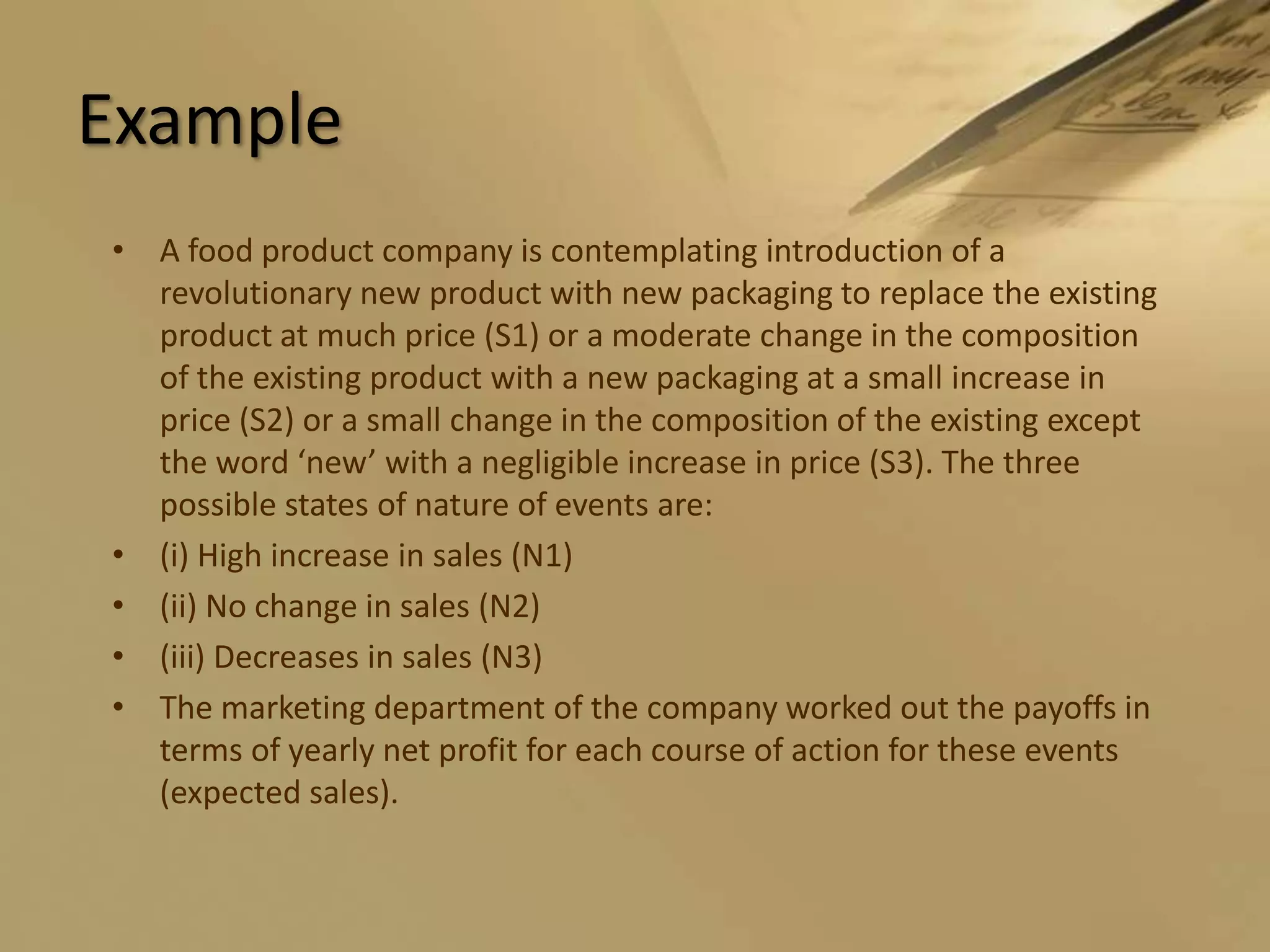 ExampleA food product company is contemplating introduction of a revolutionary new product with new packaging to replace the existing product at much price (S1) or a moderate change in the composition of the existing product with a new packaging at a small increase in price (S2) or a small change in the composition of the existing except the word ‘new’ with a negligible increase in price (S3). The three possible states of nature of events are:(i) High increase in sales (N1)(ii) No change in sales (N2)(iii) Decreases in sales (N3)The marketing department of the company worked out the payoffs in terms of yearly net profit for each course of action for these events (expected sales).