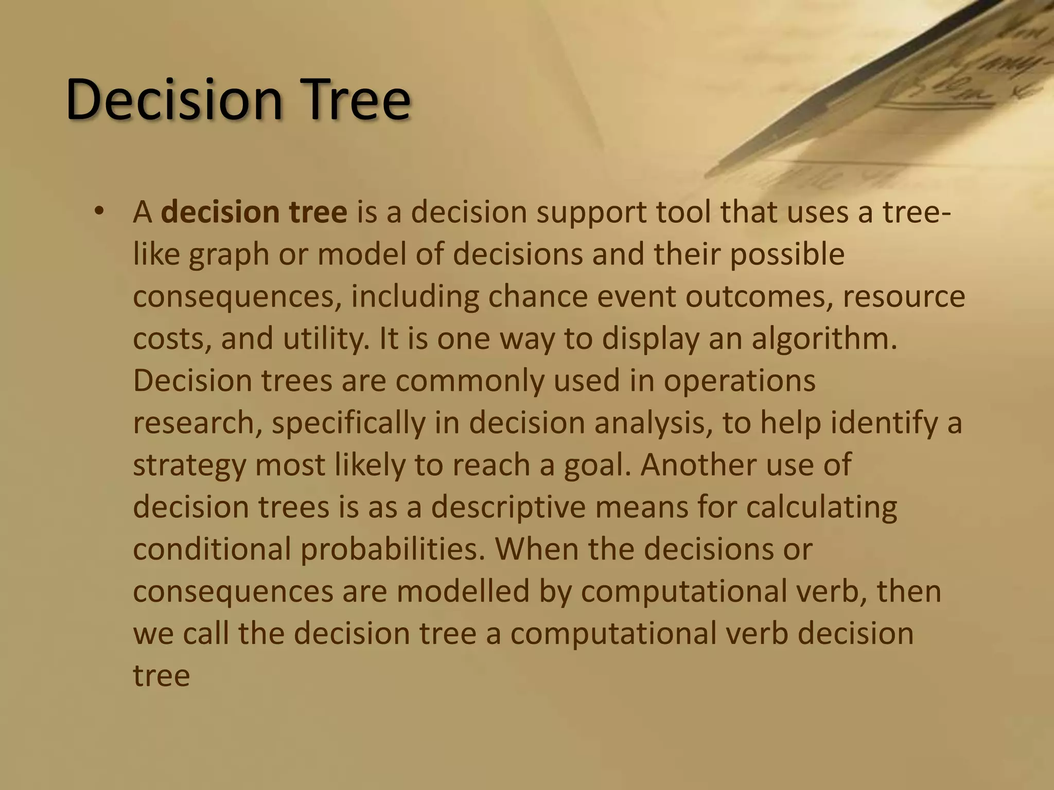 Decision TreeA decision tree is a decision support tool that uses a tree-like graph or model of decisions and their possible consequences, including chance event outcomes, resource costs, and utility. It is one way to display an algorithm. Decision trees are commonly used in operations research, specifically in decision analysis, to help identify a strategy most likely to reach a goal. Another use of decision trees is as a descriptive means for calculating conditional probabilities. When the decisions or consequences are modelled by computational verb, then we call the decision tree a computational verb decision tree 