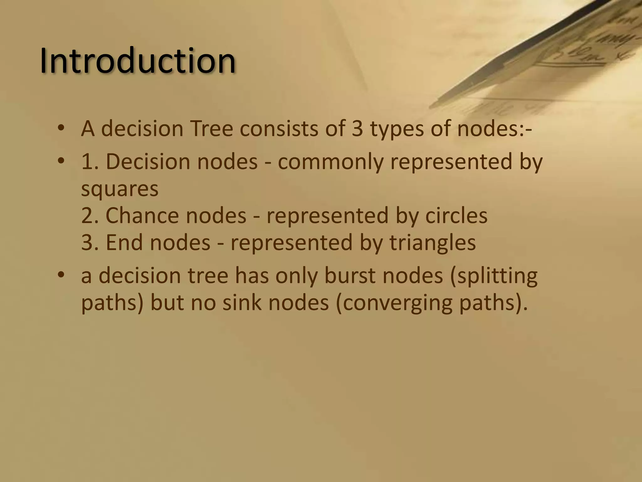IntroductionA decision Tree consists of 3 types of nodes:-1. Decision nodes - commonly represented by squares2. Chance nodes - represented by circles3. End nodes - represented by trianglesa decision tree has only burst nodes (splitting paths) but no sink nodes (converging paths). 