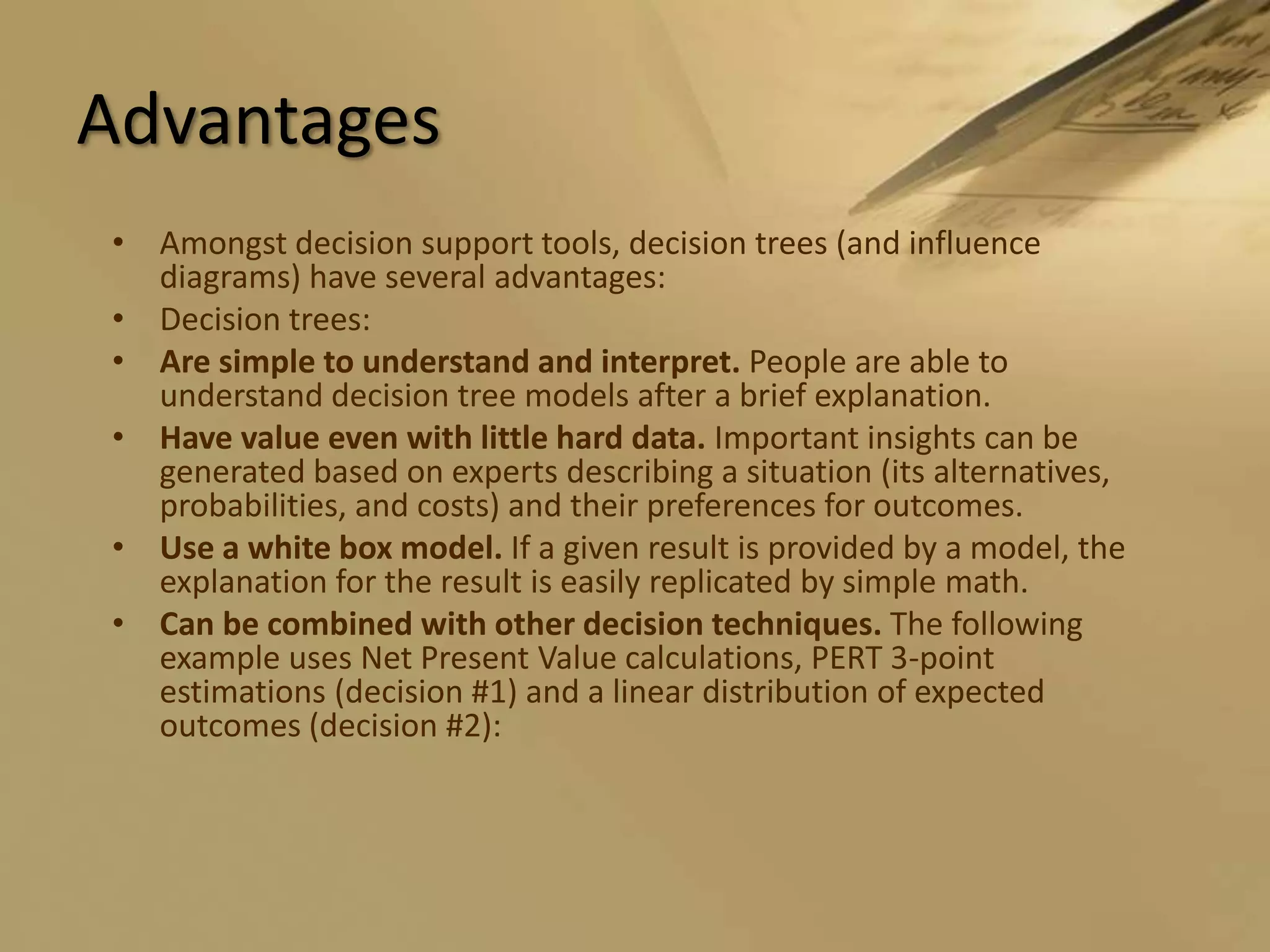 AdvantagesAmongst decision support tools, decision trees (and influence diagrams) have several advantages:Decision trees:Are simple to understand and interpret. People are able to understand decision tree models after a brief explanation. Have value even with little hard data. Important insights can be generated based on experts describing a situation (its alternatives, probabilities, and costs) and their preferences for outcomes. Use a white box model. If a given result is provided by a model, the explanation for the result is easily replicated by simple math. Can be combined with other decision techniques. The following example uses Net Present Value calculations, PERT 3-point estimations (decision #1) and a linear distribution of expected outcomes (decision #2): 