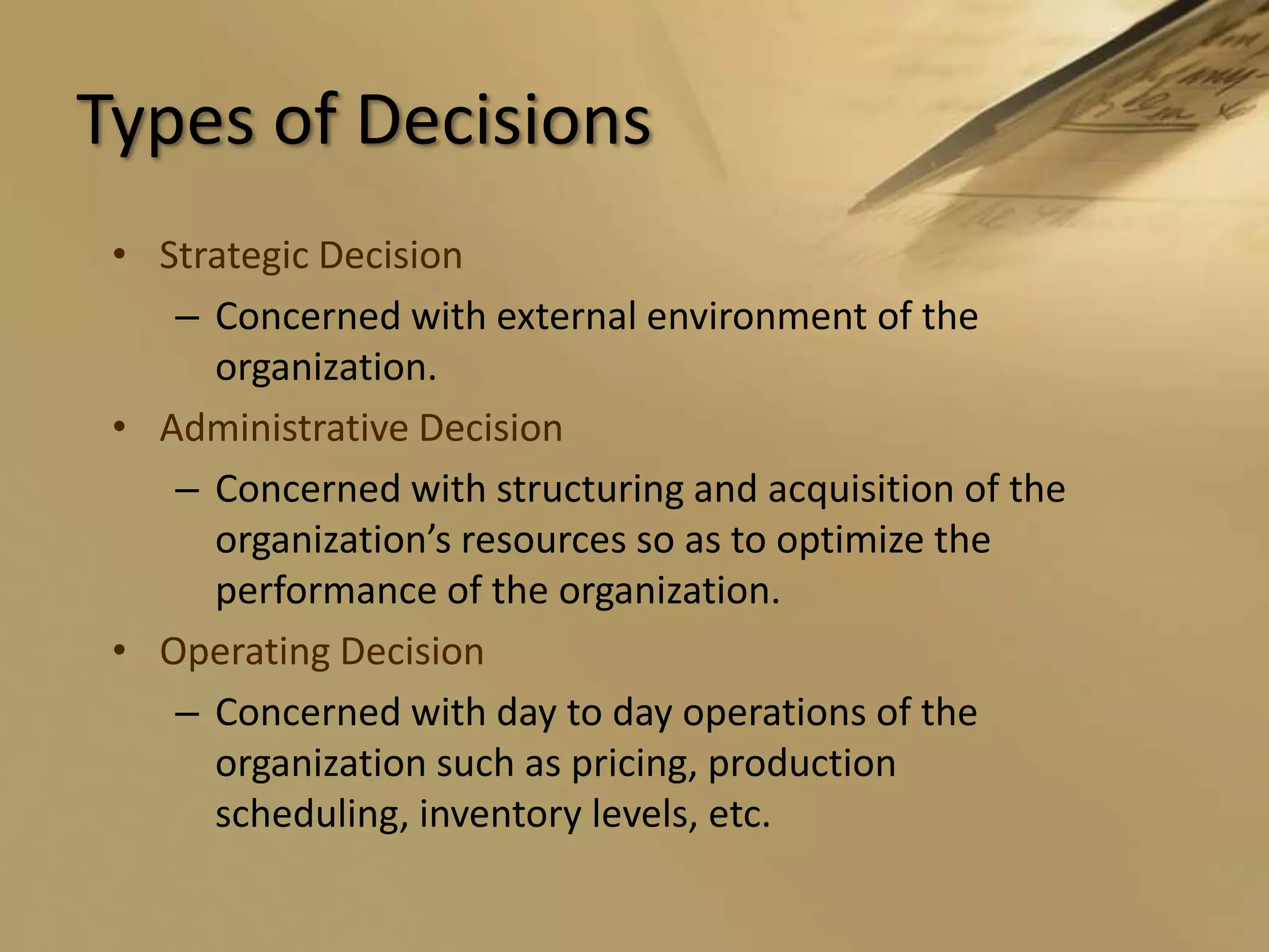 Types of DecisionsStrategic DecisionConcerned with external environment of the organization.Administrative DecisionConcerned with structuring and acquisition of the organization’s resources so as to optimize the performance of the organization.Operating DecisionConcerned with day to day operations of the organization such as pricing, production scheduling, inventory levels, etc.