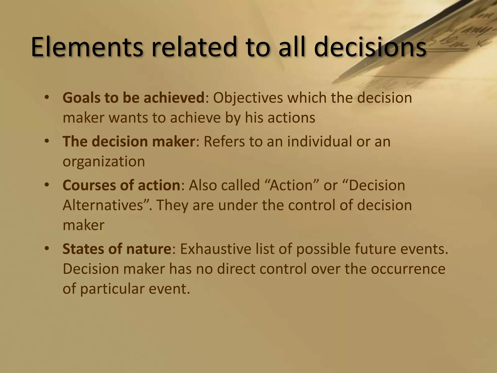 Elements related to all decisionsGoals to be achieved: Objectives which the decision maker wants to achieve by his actionsThe decision maker: Refers to an individual or an organizationCourses of action: Also called “Action” or “Decision Alternatives”. They are under the control of decision makerStates of nature: Exhaustive list of possible future events. Decision maker has no direct control over the occurrence of particular event.