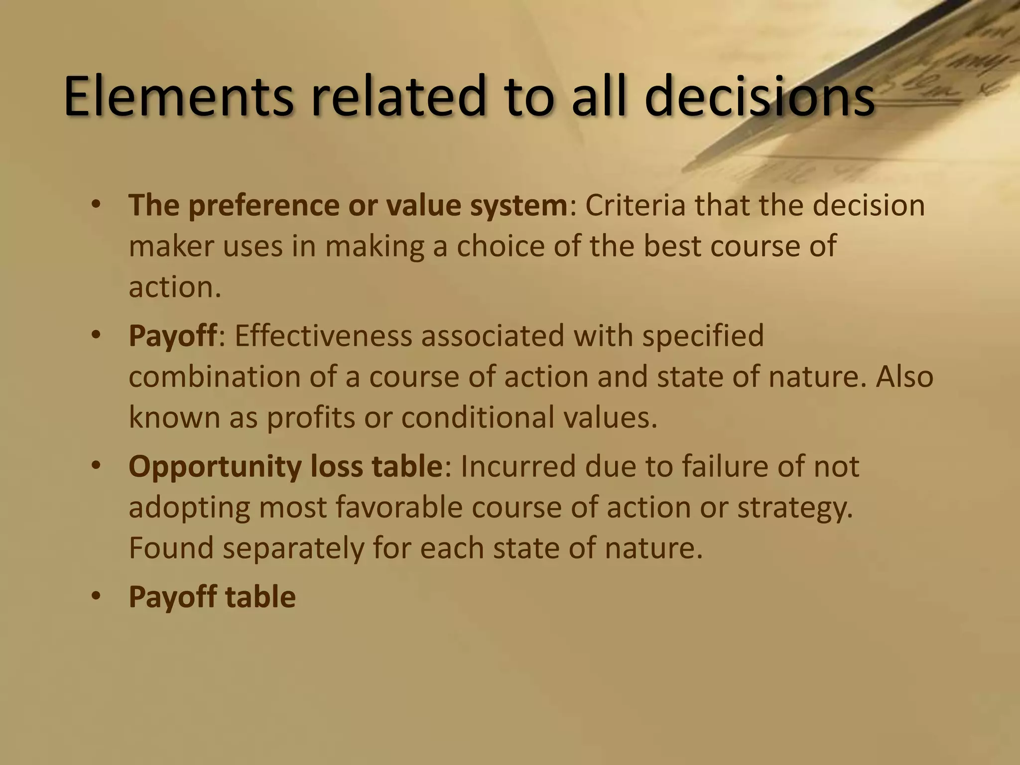Elements related to all decisionsThe preference or value system: Criteria that the decision maker uses in making a choice of the best course of action.Payoff: Effectiveness associated with specified combination of a course of action and state of nature. Also known as profits or conditional values.Opportunity loss table: Incurred due to failure of not adopting most favorable course of action or strategy. Found separately for each state of nature.Payoff table