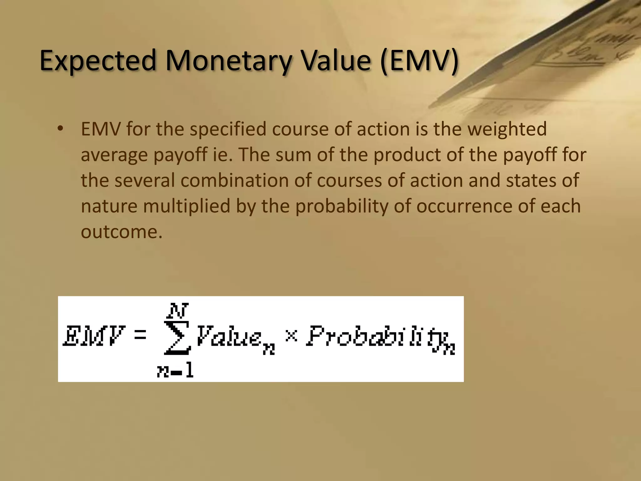 Expected Monetary Value (EMV)EMV for the specified course of action is the weighted average payoff ie. The sum of the product of the payoff for the several combination of courses of action and states of nature multiplied by the probability of occurrence of each outcome.